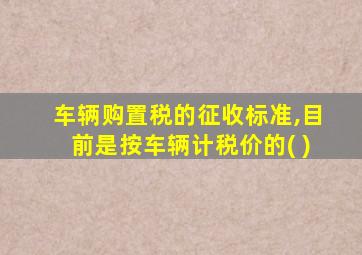 车辆购置税的征收标准,目前是按车辆计税价的( )